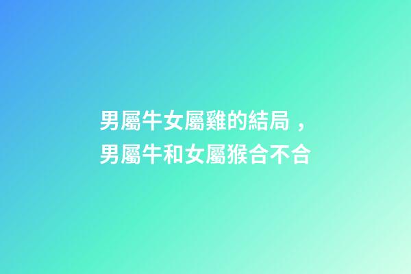 男屬牛女屬雞的結局，男屬牛和女屬猴合不合-第1張-觀點-玄機派